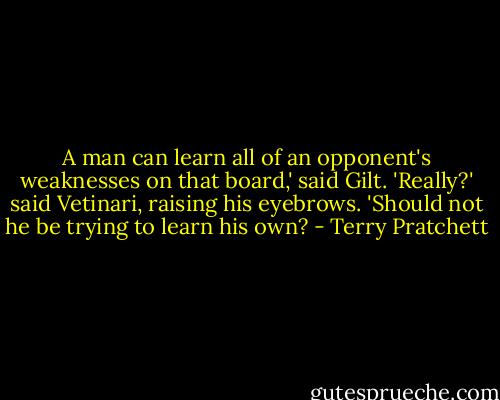 A man can learn all of an opponent's weaknesses on that board,' said Gilt.<br />'Really?' said Vetinari, raising his eyebrows. 'Should not he be trying to learn his own? - Terry Pratchett