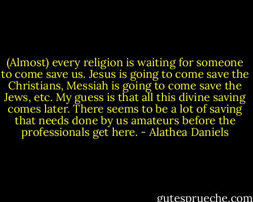 (Almost) every religion is waiting for someone to come save us. Jesus is going to come save the Christians, Messiah is going to come save the Jews, etc. My guess is that all this divine saving comes later. There seems to be a lot of saving that needs done by us amateurs before the professionals get here. - Alathea Daniels