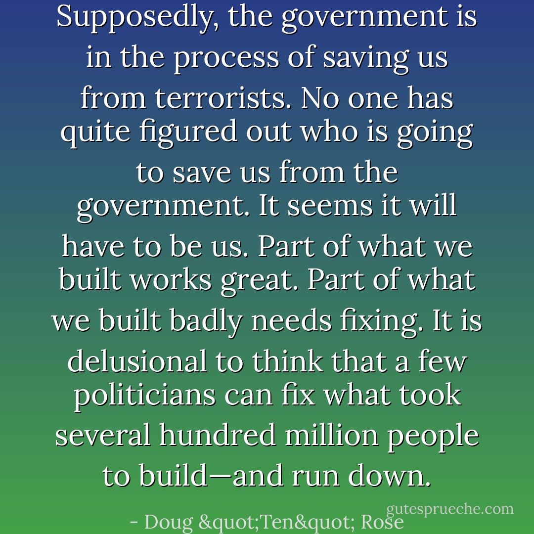 Supposedly, the government is in the process of saving us from terrorists. No one has quite figured out who is going to save us from the government. It seems it will have to be us. Part of what we built works great. Part of what we built badly needs fixing. It is delusional to think that a few politicians can fix what took several hundred million people to build—and run down. - Doug "Ten" Rose