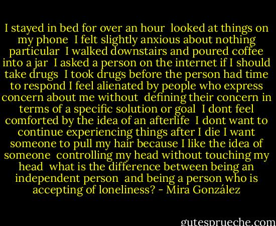 I stayed in bed for over an hour <br />looked at things on my phone <br />I felt slightly anxious about nothing particular <br />I walked downstairs and poured coffee into a jar <br />I asked a person on the internet if I should take drugs <br />I took drugs before the person had time to respond<br />I feel alienated by people who express concern about me without <br />defining their concern in terms of a specific solution or goal <br />I dont feel comforted by the idea of an afterlife <br />I dont want to continue experiencing things after I die<br />I want someone to pull my hair because I like the idea of someone <br />controlling my head without touching my head<br /><br />what is the difference between being an independent person <br />and being a person who is accepting of loneliness? - Mira González