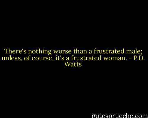 There's nothing worse than a frustrated male; unless, of course, it's a frustrated woman. - P.D. Watts