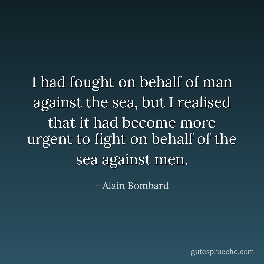I had fought on behalf of man against the sea, but I realised that it had become more urgent to fight on behalf of the sea against men. - Alain Bombard