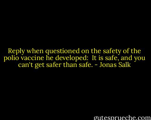 Reply when questioned on the safety of the polio vaccine he developed:<br /><br />It is safe, and you can't get safer than safe. - Jonas Salk