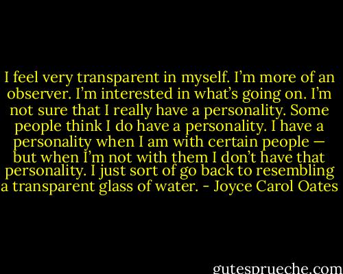 I feel very transparent in myself. I’m more of an observer. I’m interested in what’s going on. I’m not sure that I really have a personality. Some people think I do have a personality. I have a personality when I am with certain people — but when I’m not with them I don’t have that personality. I just sort of go back to resembling a transparent glass of water. - Joyce Carol Oates
