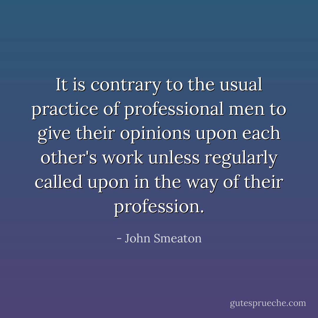 It is contrary to the usual practice of professional men to give their opinions upon each other's work unless regularly called upon in the way of their profession. - John Smeaton