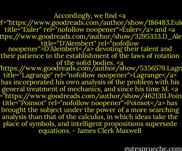 Accordingly, we find <a href="https://www.goodreads.com/author/show/186483.Euler" title="Euler" rel="nofollow noopener">Euler</a> and <a href="https://www.goodreads.com/author/show/3295333.D_Alembert" title="D'Alembert" rel="nofollow noopener">D'Alembert</a> devoting their talent and their patience to the establishment of the laws of rotation of the solid bodies. <a href="https://www.goodreads.com/author/show/5356579.Lagrange" title="Lagrange" rel="nofollow noopener">Lagrange</a> has incorporated his own analysis of the problem with his general treatment of mechanics, and since his time M. <a href="https://www.goodreads.com/author/show/4621311.Poinsot" title="Poinsot" rel="nofollow noopener">Poinsot</a> has brought the subject under the power of a more searching analysis than that of the calculus, in which ideas take the place of symbols, and intelligent propositions supersede equations. - James Clerk Maxwell