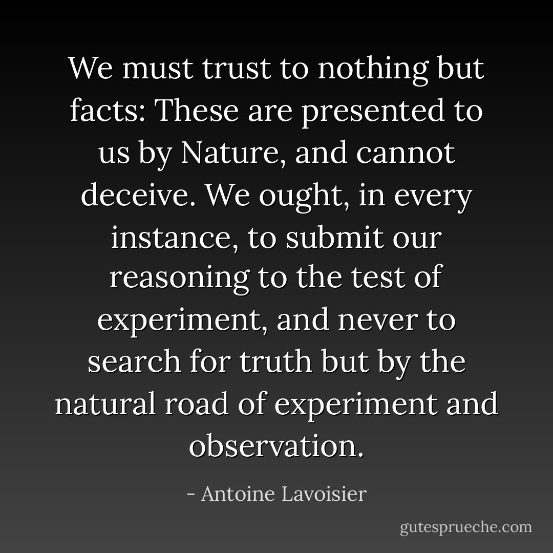 We must trust to nothing but facts: These are presented to us by Nature, and cannot deceive. We ought, in every instance, to submit our reasoning to the test of experiment, and never to search for truth but by the natural road of experiment and observation. - Antoine Lavoisier