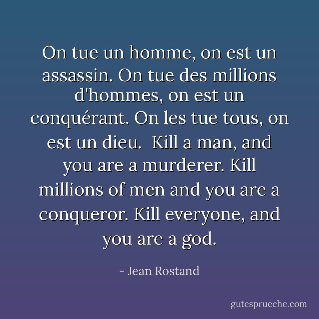 On tue un homme, on est un assassin. On tue des millions d'hommes, on est un conquérant. On les tue tous, on est un dieu.<br /><br />Kill a man, and you are a murderer. Kill millions of men and you are a conqueror. Kill everyone, and you are a god. - Jean Rostand