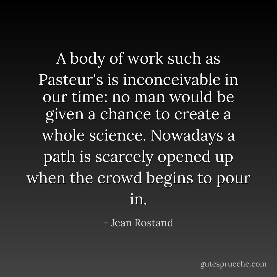 A body of work such as Pasteur's is inconceivable in our time: no man would be given a chance to create a whole science. Nowadays a path is scarcely opened up when the crowd begins to pour in. - Jean Rostand