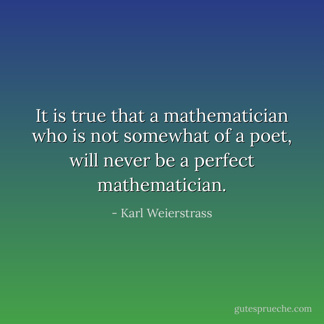 It is true that a mathematician who is not somewhat of a poet, will never be a perfect mathematician. - Karl Weierstrass