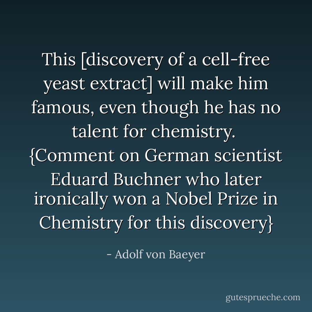 This [discovery of a cell-free yeast extract] will make <a href="https://www.goodreads.com/author/show/8125328.him" title="him" rel="nofollow noopener">him</a> famous, even though <a href="https://www.goodreads.com/author/show/8125328.he" title="he" rel="nofollow noopener">he</a> has no talent for chemistry.<br /><br />{<i>Comment on German scientist <a href="https://www.goodreads.com/author/show/8125328.Eduard_Buchner" title="Eduard Buchner" rel="nofollow noopener">Eduard Buchner</a> who later ironically won a Nobel Prize in Chemistry for this discovery</i>} - Adolf von Baeyer