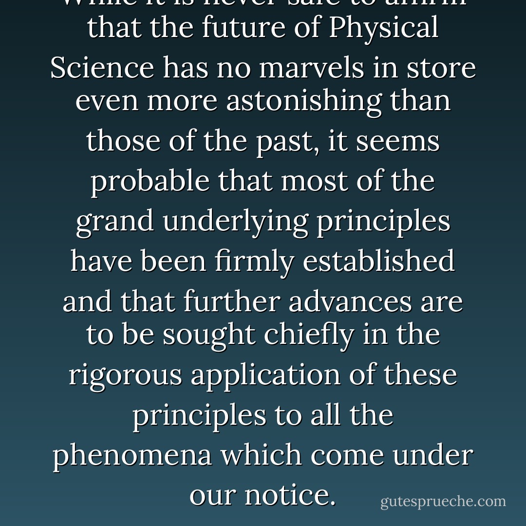 While it is never safe to affirm that the future of Physical Science has no marvels in store even more astonishing than those of the past, it seems probable that most of the grand underlying principles have been firmly established and that further advances are to be sought chiefly in the rigorous application of these principles to all the phenomena which come under our notice. - Robert S. Mulliken