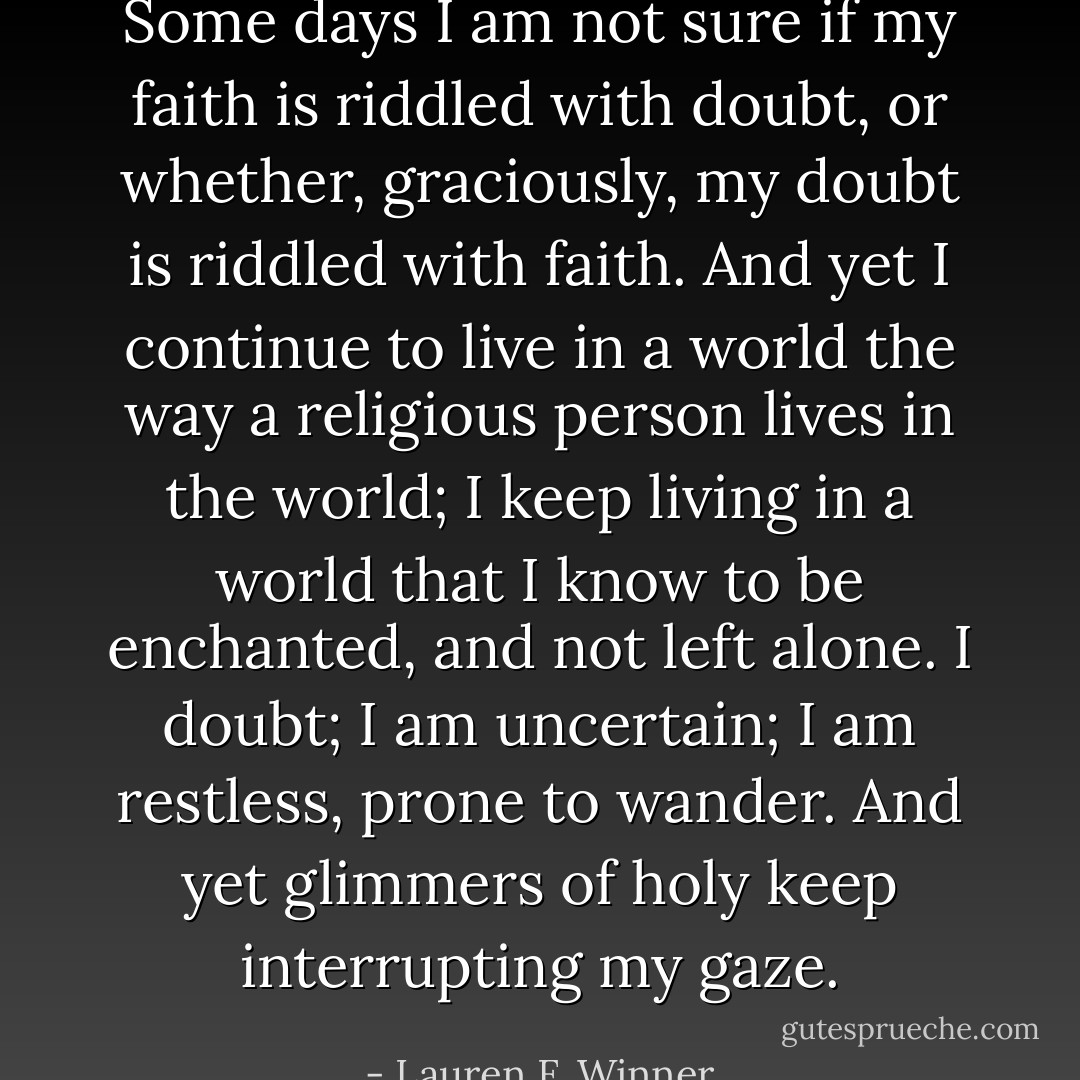 Some days I am not sure if my faith is riddled with doubt, or whether, graciously, my doubt is riddled with faith. And yet I continue to live in a world the way a religious person lives in the world; I keep living in a world that I know to be enchanted, and not left alone. I doubt; I am uncertain; I am restless, prone to wander. And yet glimmers of holy keep interrupting my gaze. - Lauren F. Winner