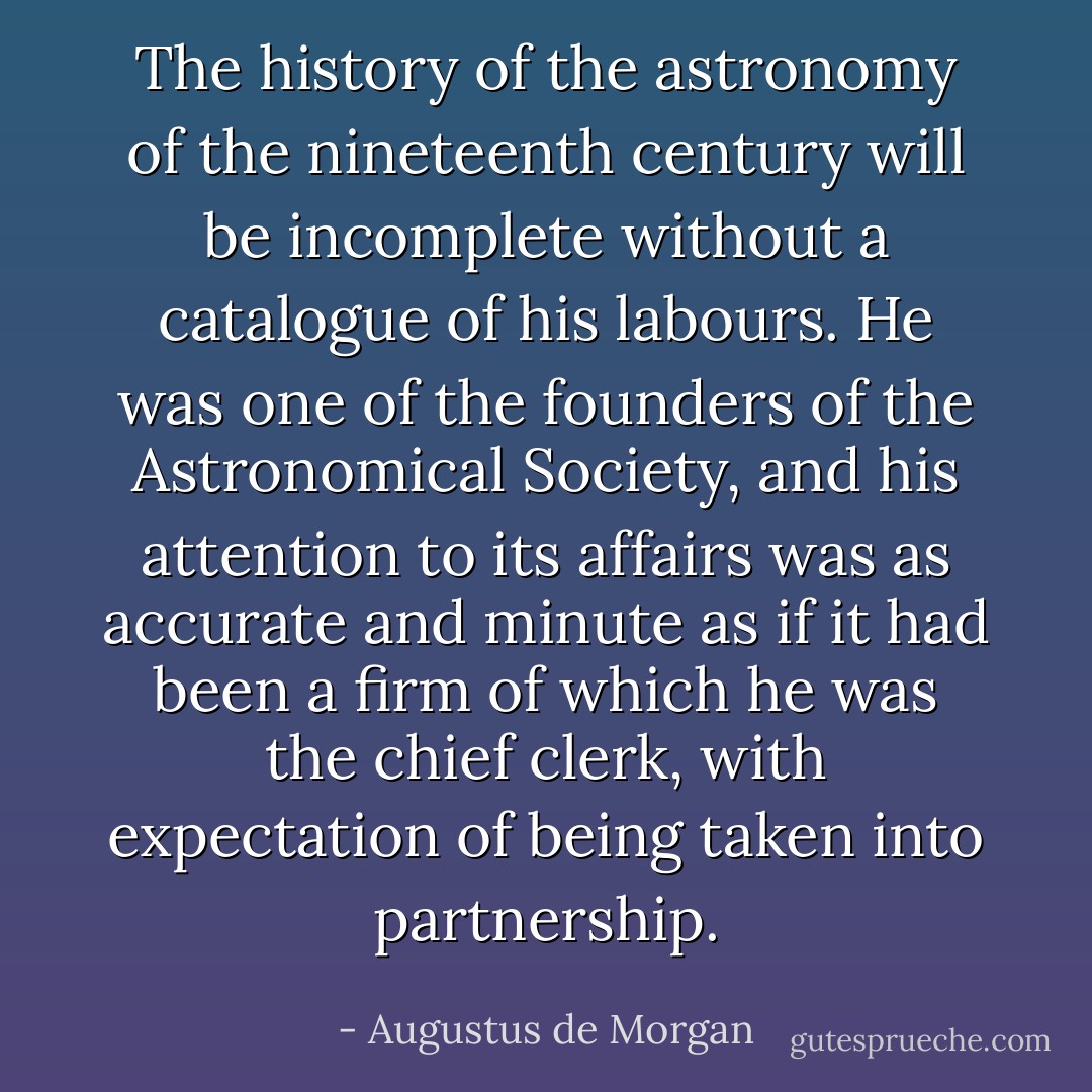 The history of the astronomy of the nineteenth century will be incomplete without a catalogue of <a href="https://www.goodreads.com/author/show/399205.his" title="his" rel="nofollow noopener">his</a> labours. <a href="https://www.goodreads.com/author/show/399205.He" title="He" rel="nofollow noopener">He</a> was one of the founders of the Astronomical Society, and <a href="https://www.goodreads.com/author/show/399205.his" title="his" rel="nofollow noopener">his</a> attention to its affairs was as accurate and minute as if it had been a firm of which he was the chief clerk, with expectation of being taken into partnership. - Augustus de Morgan