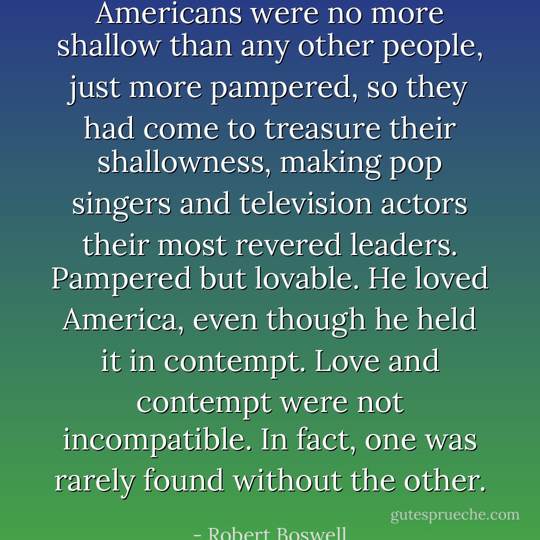 Americans were no more shallow than any other people, just more pampered, so they had come to treasure their shallowness, making pop singers and television actors their most revered leaders. Pampered but lovable. He loved America, even though he held it in contempt. Love and contempt were not incompatible. In fact, one was rarely found without the other. - Robert Boswell