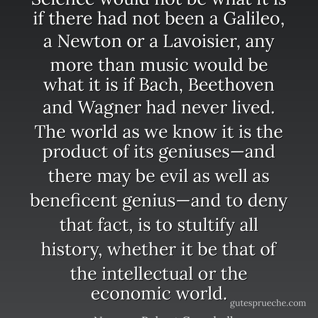 Science would not be what it is if there had not been a <a href="https://www.goodreads.com/author/show/14190.Galileo" title="Galileo" rel="nofollow noopener">Galileo</a>, a <a href="https://www.goodreads.com/author/show/135106.Newton" title="Newton" rel="nofollow noopener">Newton</a> or a <a href="https://www.goodreads.com/author/show/369557.Lavoisier" title="Lavoisier" rel="nofollow noopener">Lavoisier</a>, any more than music would be what it is if <a href="https://www.goodreads.com/author/show/115200.Bach" title="Bach" rel="nofollow noopener">Bach</a>, <a href="https://www.goodreads.com/author/show/40589.Beethoven" title="Beethoven" rel="nofollow noopener">Beethoven</a> and <a href="https://www.goodreads.com/author/show/13890.Wagner" title="Wagner" rel="nofollow noopener">Wagner</a> had never lived. The world as we know it is the product of its geniuses—and there may be evil as well as beneficent genius—and to deny that fact, is to stultify all history, whether it be that of the intellectual or the economic world. - Norman Robert Campbell