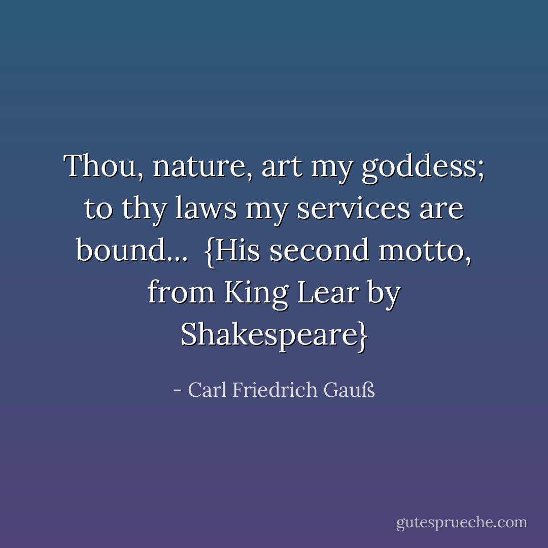 Thou, nature, art my goddess; to thy laws my services are bound...<br /><br />{<i>His second motto, from King Lear by <a href="https://www.goodreads.com/author/show/947.Shakespeare" title="Shakespeare" rel="nofollow noopener">Shakespeare</a></i>} - Carl Friedrich Gauß