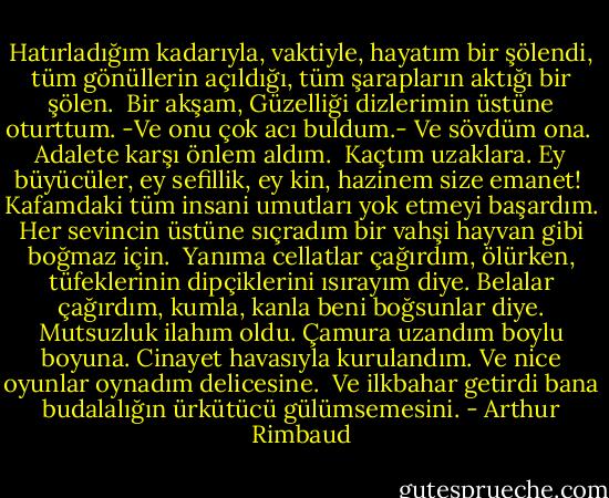 Hatırladığım kadarıyla, vaktiyle, hayatım bir şölendi, tüm gönüllerin açıldığı, tüm şarapların aktığı bir şölen.<br /> Bir akşam, Güzelliği dizlerimin üstüne oturttum. -Ve onu çok acı buldum.- Ve sövdüm ona.<br /> Adalete karşı önlem aldım.<br /> Kaçtım uzaklara. Ey büyücüler, ey sefillik, ey kin, hazinem size emanet!<br /> Kafamdaki tüm insani umutları yok etmeyi başardım. Her sevincin üstüne sıçradım bir vahşi hayvan gibi boğmaz için.<br /> Yanıma cellatlar çağırdım, ölürken, tüfeklerinin dipçiklerini ısırayım diye. Belalar çağırdım, kumla, kanla beni boğsunlar diye. Mutsuzluk ilahım oldu. Çamura uzandım boylu boyuna. Cinayet havasıyla kurulandım. Ve nice oyunlar oynadım delicesine.<br /> Ve ilkbahar getirdi bana budalalığın ürkütücü gülümsemesini. - Arthur Rimbaud