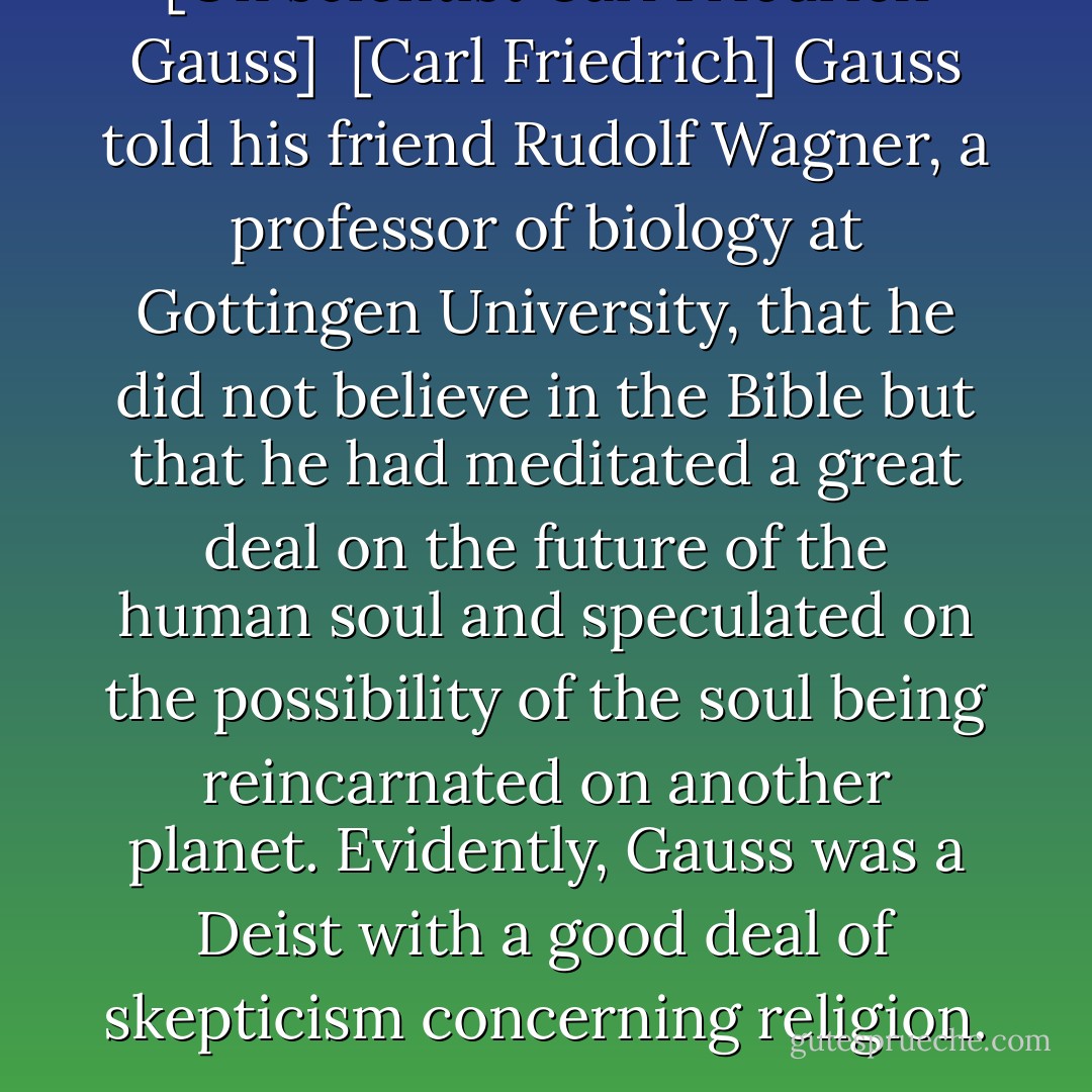 [On scientist Carl Friedrich Gauss]<br /><br />[Carl Friedrich] Gauss told his friend Rudolf Wagner, a professor of biology at Gottingen University, that he did not believe in the Bible but that he had meditated a great deal on the future of the human soul and speculated on the possibility of the soul being reincarnated on another planet. Evidently, Gauss was a Deist with a good deal of skepticism concerning religion. - Gerhard Falk