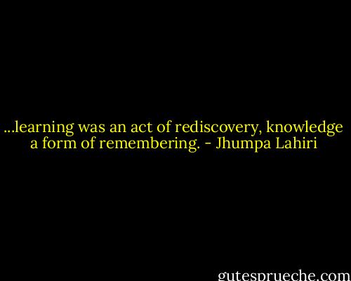 ...learning was an act of rediscovery, knowledge a form of remembering. - Jhumpa Lahiri