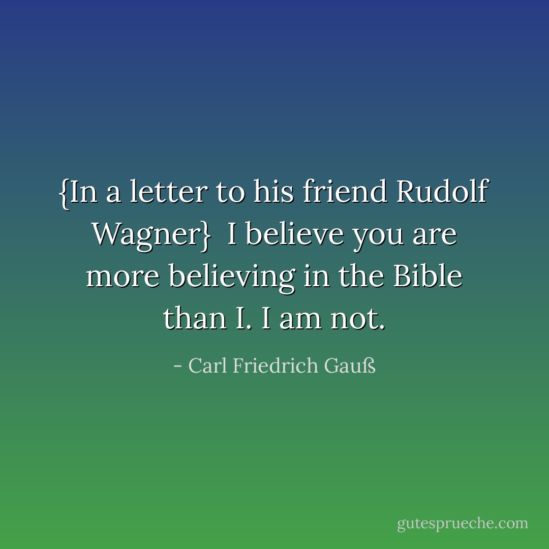 {<i>In a letter to his friend <a href="https://www.goodreads.com/author/show/1600740.Rudolf_Wagner" title="Rudolf Wagner" rel="nofollow noopener">Rudolf Wagner</a></i>}<br /><br />I believe you are more believing in the Bible than I. I am not. - Carl Friedrich Gauß