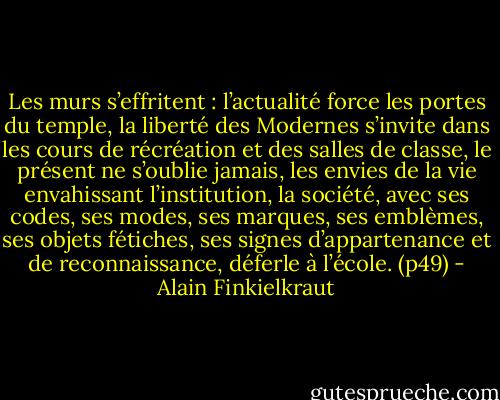 Les murs s’effritent : l’actualité force les portes du temple, la liberté des Modernes s’invite dans les cours de récréation et des salles de classe, le présent ne s’oublie jamais, les envies de la vie envahissant l’institution, la société, avec ses codes, ses modes, ses marques, ses emblèmes, ses objets fétiches, ses signes d’appartenance et de reconnaissance, déferle à l’école.<br />(p49) - Alain Finkielkraut