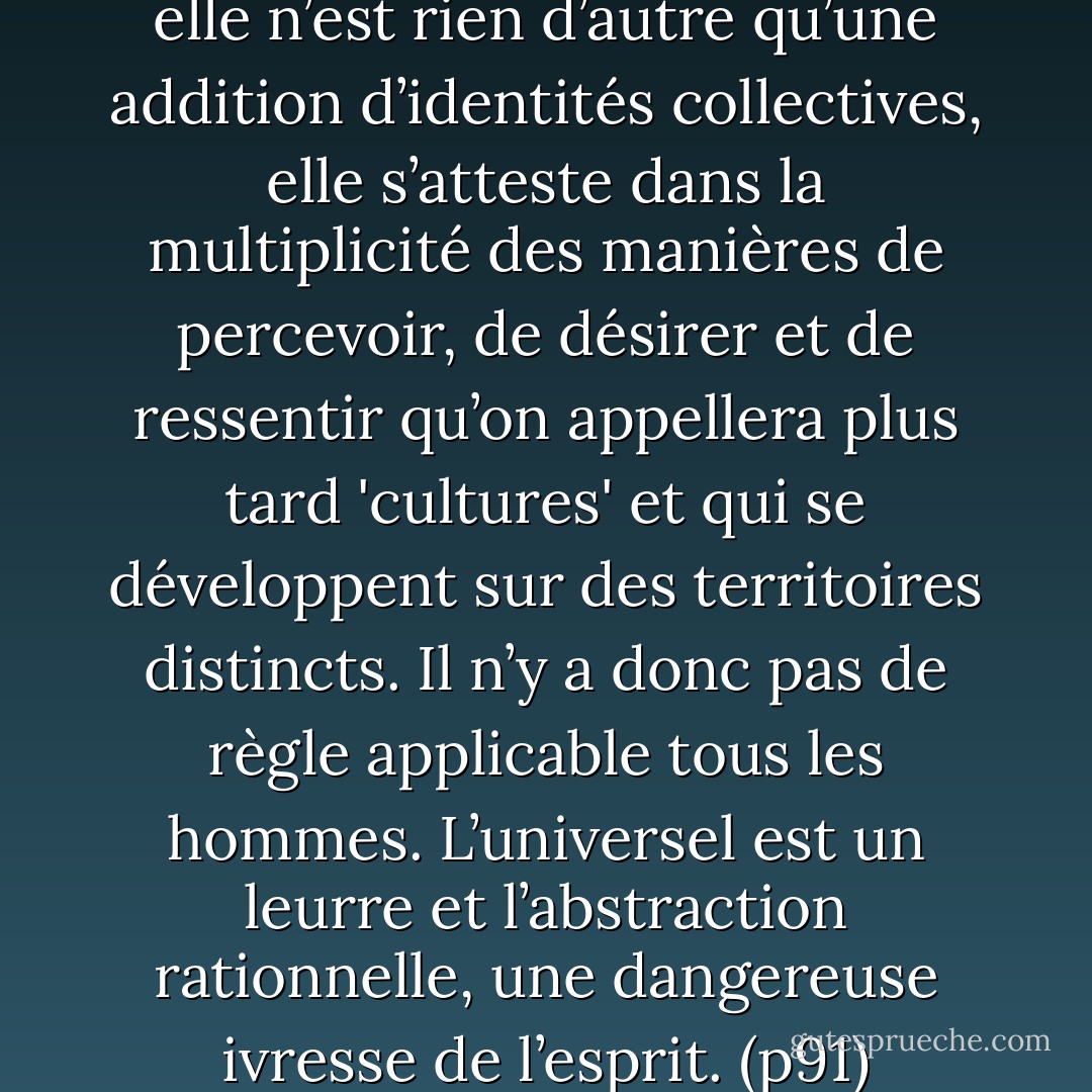 [...] l’humanité s’écrit au pluriel, elle n’est rien d’autre qu’une addition d’identités collectives, elle s’atteste dans la multiplicité des manières de percevoir, de désirer et de ressentir qu’on appellera plus tard 'cultures' et qui se développent sur des territoires distincts. Il n’y a donc pas de règle applicable tous les hommes. L’universel est un leurre et l’abstraction rationnelle, une dangereuse ivresse de l’esprit.<br />(p91) - Alain Finkielkraut
