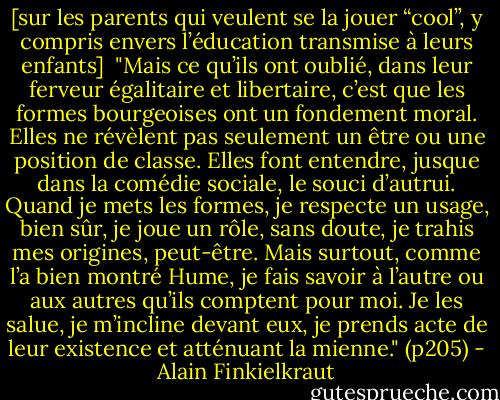 [sur les parents qui veulent se la jouer “cool”, y compris envers l’éducation transmise à leurs enfants]<br /><br />"Mais ce qu’ils ont oublié, dans leur ferveur égalitaire et libertaire, c’est que les formes bourgeoises ont un fondement moral. Elles ne révèlent pas seulement un être ou une position de classe. Elles font entendre, jusque dans la comédie sociale, le souci d’autrui. Quand je mets les formes, je respecte un usage, bien sûr, je joue un rôle, sans doute, je trahis mes origines, peut-être. Mais surtout, comme l’a bien montré Hume, je fais savoir à l’autre ou aux autres qu’ils comptent pour moi. Je les salue, je m’incline devant eux, je prends acte de leur existence et atténuant la mienne."<br />(p205) - Alain Finkielkraut