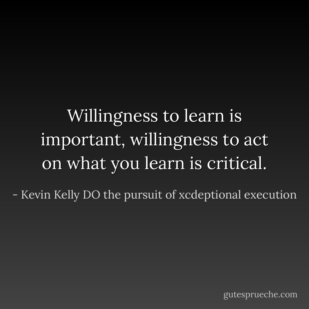 Willingness to learn is important, willingness to act on what you learn is critical. - Kevin Kelly DO the pursuit of xcdeptional execution