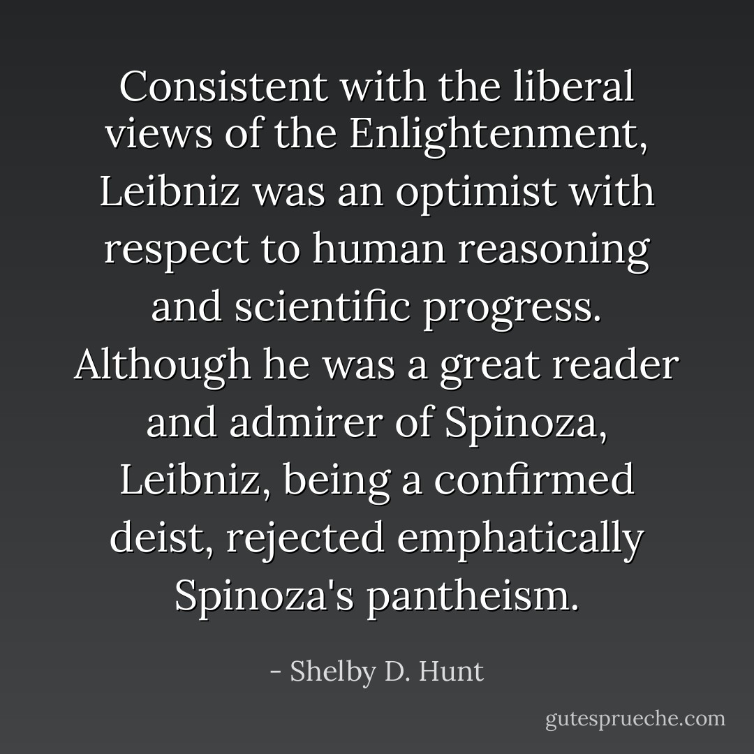 Consistent with the liberal views of the Enlightenment, Leibniz was an optimist with respect to human reasoning and scientific progress. Although he was a great reader and admirer of Spinoza, Leibniz, being a confirmed deist, rejected emphatically Spinoza's pantheism. - Shelby D. Hunt