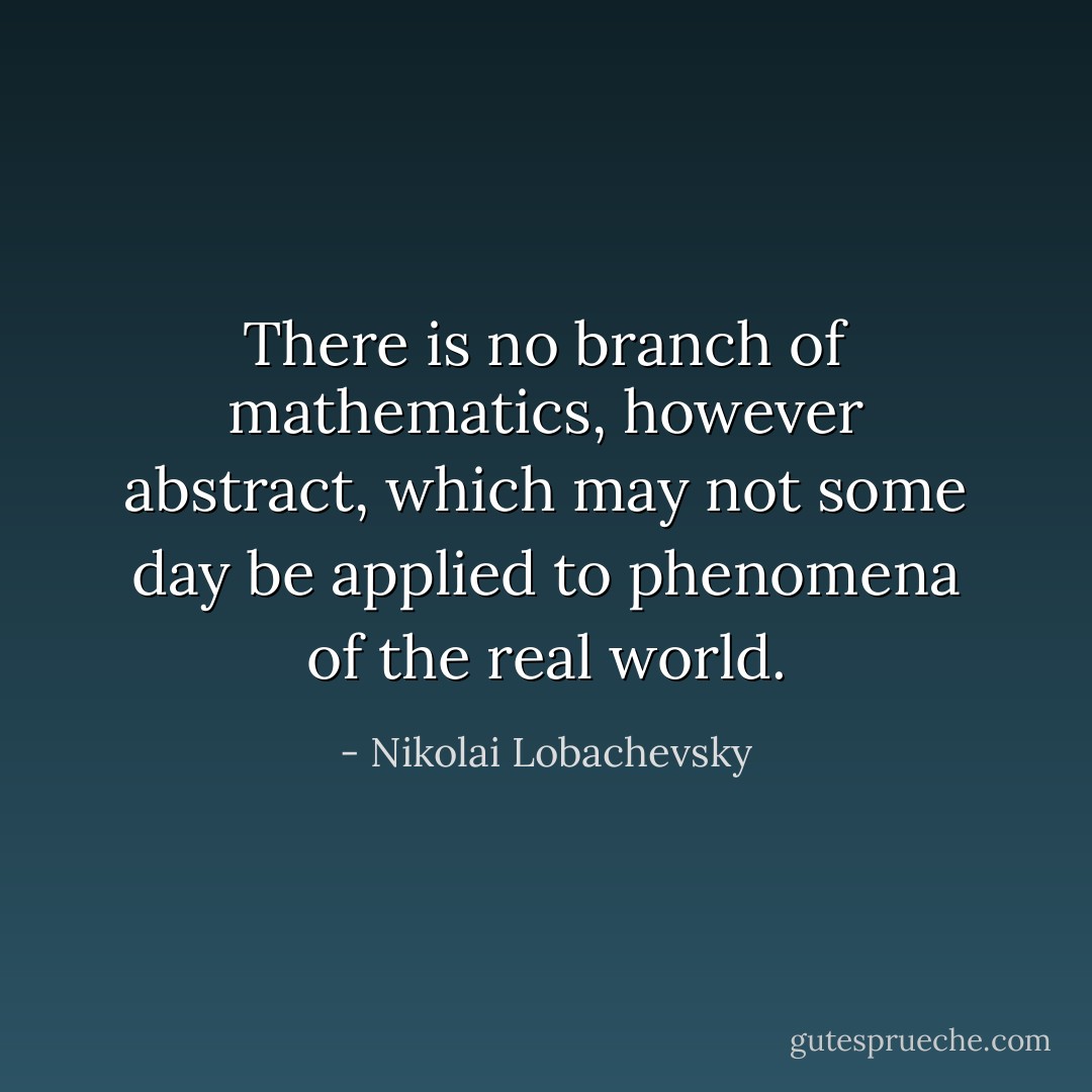 There is no branch of mathematics, however abstract, which may not some day be applied to phenomena of the real world. - Nikolai Lobachevsky