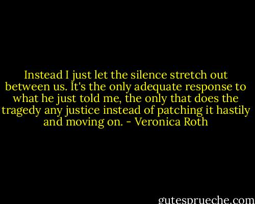 Instead I just let the silence stretch out between us. It's the only adequate response to what he just told me, the only that does the tragedy any justice instead of patching it hastily and moving on. - Veronica Roth