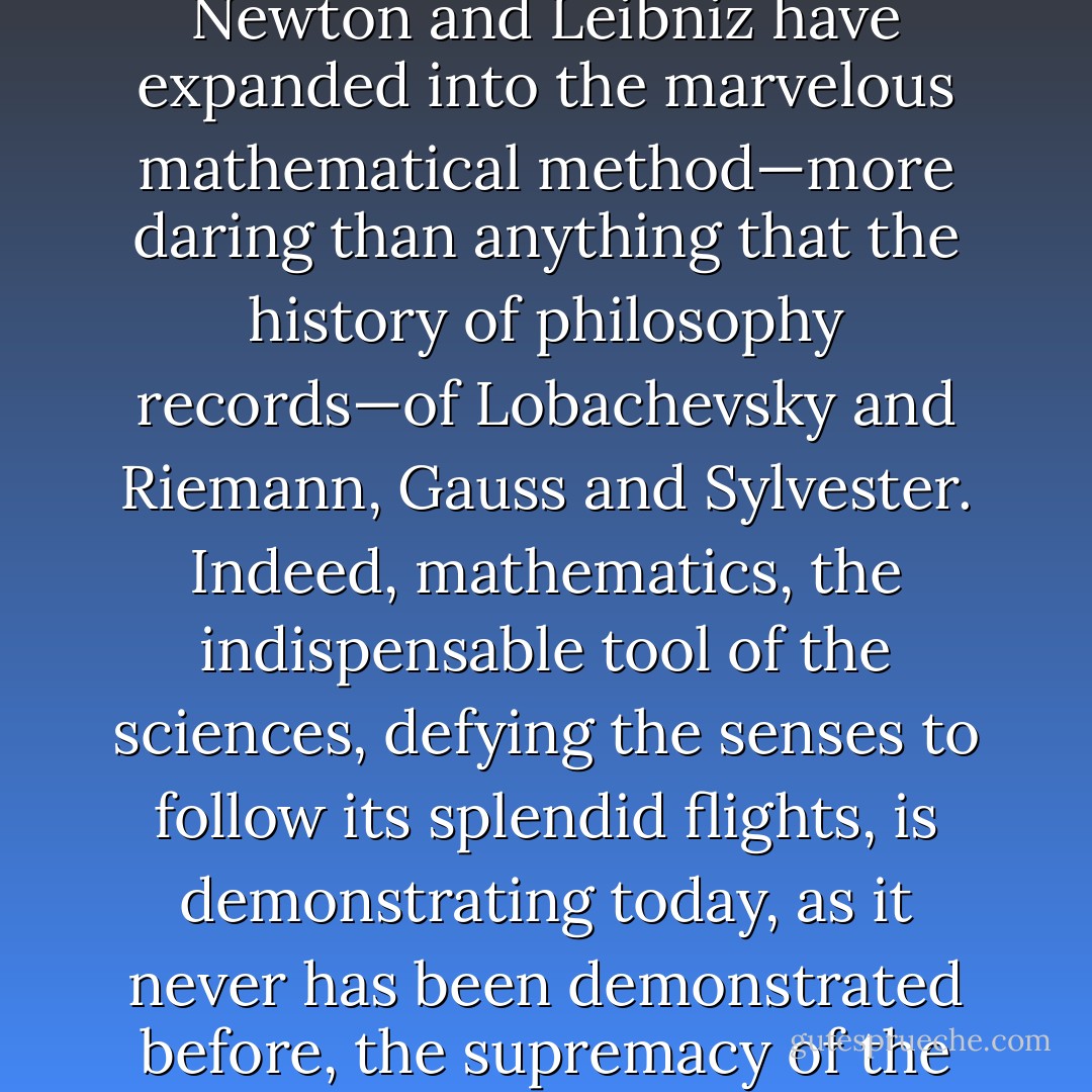 The analytical geometry of Descartes and the calculus of Newton and Leibniz have expanded into the marvelous mathematical method—more daring than anything that the history of philosophy records—of Lobachevsky and Riemann, Gauss and Sylvester. Indeed, mathematics, the indispensable tool of the sciences, defying the senses to follow its splendid flights, is demonstrating today, as it never has been demonstrated before, the supremacy of the pure reason. - Nicholas Murray Butler