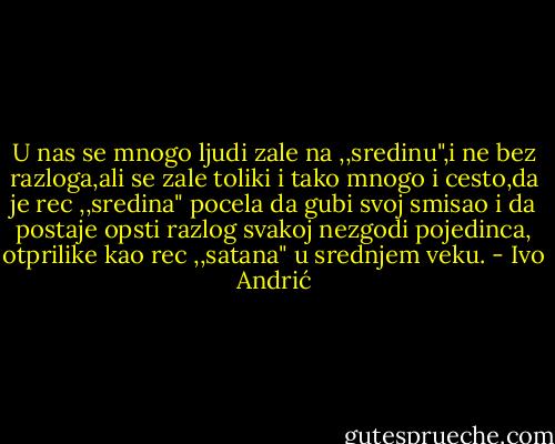 U nas se mnogo ljudi zale na ,,sredinu",i ne bez razloga,ali se zale toliki i tako mnogo i cesto,da je rec ,,sredina" pocela da gubi svoj smisao i da postaje opsti razlog svakoj nezgodi pojedinca, otprilike kao rec ,,satana" u srednjem veku. - Ivo Andrić