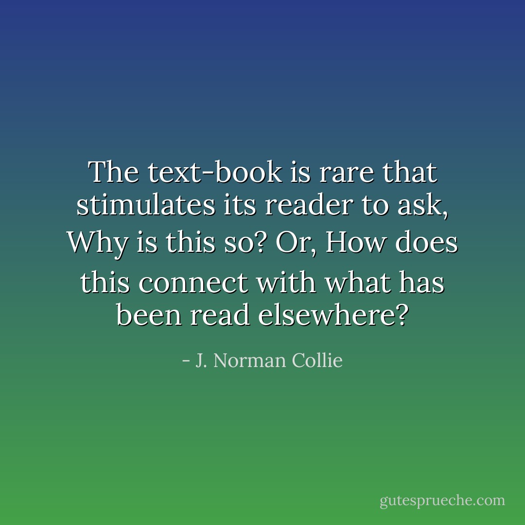 The text-book is rare that stimulates its reader to ask, Why is this so? Or, How does this connect with what has been read elsewhere? - J. Norman Collie