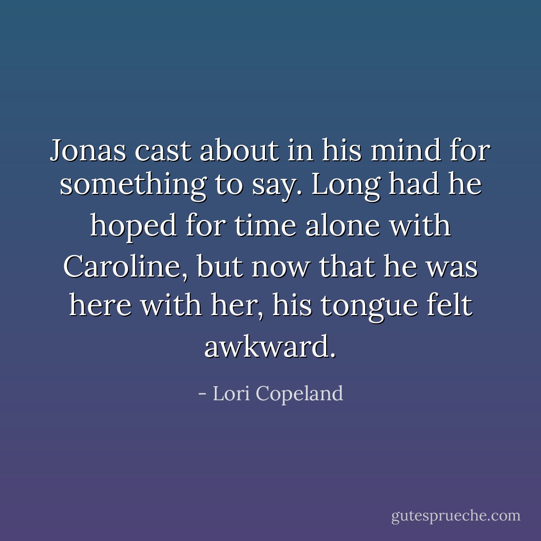 Jonas cast about in his mind for something to say. Long had he hoped for time alone with Caroline, but now that he was here with her, his tongue felt awkward. - Lori Copeland