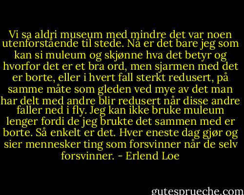 Vi sa aldri museum med mindre det var noen utenforstående til stede. Nå er det bare jeg som kan si muleum og skjønne hva det betyr og hvorfor det er et bra ord, men sjarmen med det er borte, eller i hvert fall sterkt redusert, på samme måte som gleden ved mye av det man har delt med andre blir redusert når disse andre faller ned i fly. Jeg kan ikke bruke muleum lenger fordi de jeg brukte det sammen med er borte. Så enkelt er det. Hver eneste dag gjør og sier mennesker ting som forsvinner når de selv forsvinner. - Erlend Loe