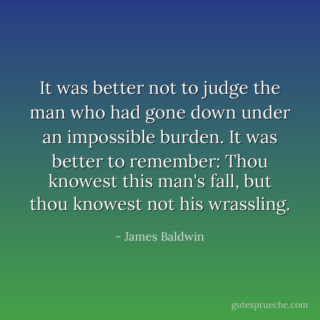 It was better not to judge the man who had gone down under an impossible burden. It was better to remember: Thou knowest this man's fall, but thou knowest not his wrassling. - James Baldwin