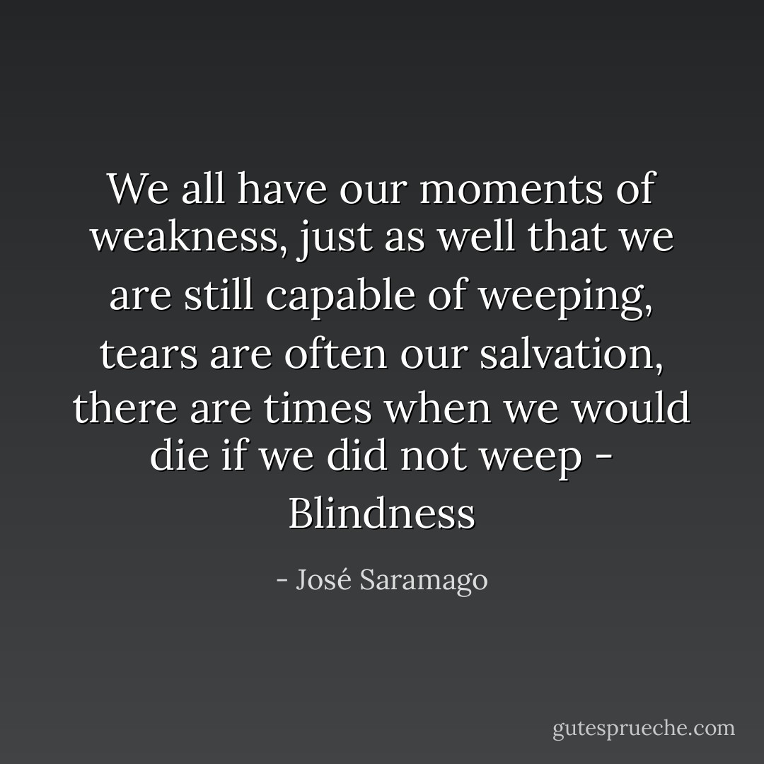 We all have our moments of weakness, just as well that we are still capable of weeping, tears are often our salvation, there are times when we would die if we did not weep - Blindness - José Saramago