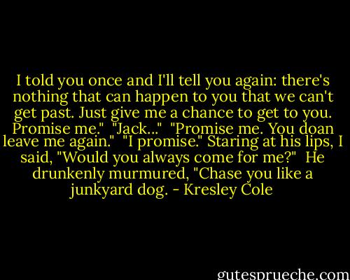 I told you once and I'll tell you again: there's nothing that can happen to you that we can't get past. Just give me a chance to get to you. Promise me."<br /><br />"Jack..."<br /><br />"Promise me. You doan leave me again."<br /><br />"I promise." Staring at his lips, I said, "Would you always come for me?"<br /><br />He drunkenly murmured, "Chase you like a junkyard dog. - Kresley Cole