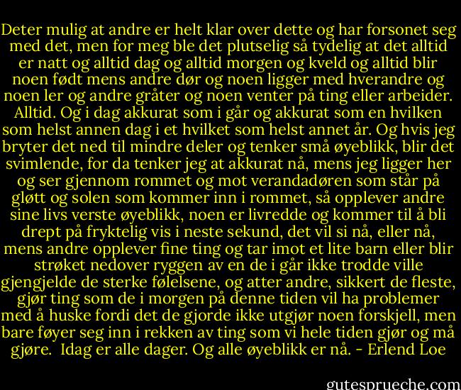 Deter mulig at andre er helt klar over dette og har forsonet seg med det, men for meg ble det plutselig så tydelig at det alltid er natt og alltid dag og alltid morgen og kveld og alltid blir noen født mens andre dør og noen ligger med hverandre og noen ler og andre gråter og noen venter på ting eller arbeider. Alltid. Og i dag akkurat som i går og akkurat som en hvilken som helst annen dag i et hvilket som helst annet år. Og hvis jeg bryter det ned til mindre deler og tenker små øyeblikk, blir det svimlende, for da tenker jeg at akkurat nå, mens jeg ligger her og ser gjennom rommet og mot verandadøren som står på gløtt og solen som kommer inn i rommet, så opplever andre sine livs verste øyeblikk, noen er livredde og kommer til å bli drept på fryktelig vis i neste sekund, det vil si nå, eller nå, mens andre opplever fine ting og tar imot et lite barn eller blir strøket nedover ryggen av en de i går ikke trodde ville gjengjelde de sterke følelsene, og atter andre, sikkert de fleste, gjør ting som de i morgen på denne tiden vil ha problemer med å huske fordi det de gjorde ikke utgjør noen forskjell, men bare føyer seg inn i rekken av ting som vi hele tiden gjør og må gjøre. <br />Idag er alle dager. Og alle øyeblikk er nå. - Erlend Loe