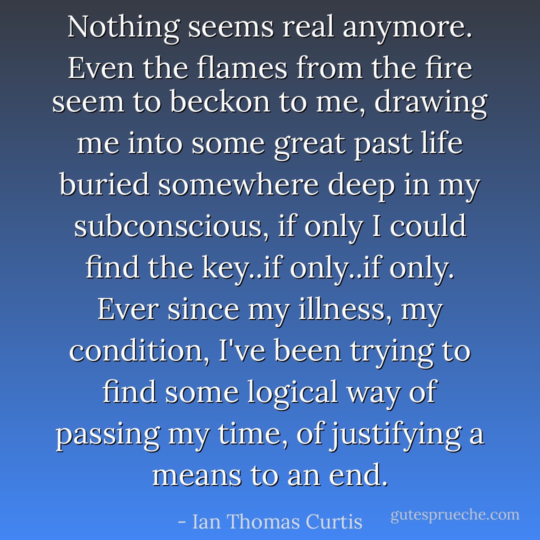 Nothing seems real anymore. Even the flames from the fire seem to beckon to me, drawing me into some great past life buried somewhere deep in my subconscious, if only I could find the key..if only..if only. Ever since my illness, my condition, I've been trying to find some logical way of passing my time, of justifying a means to an end. - Ian Thomas Curtis