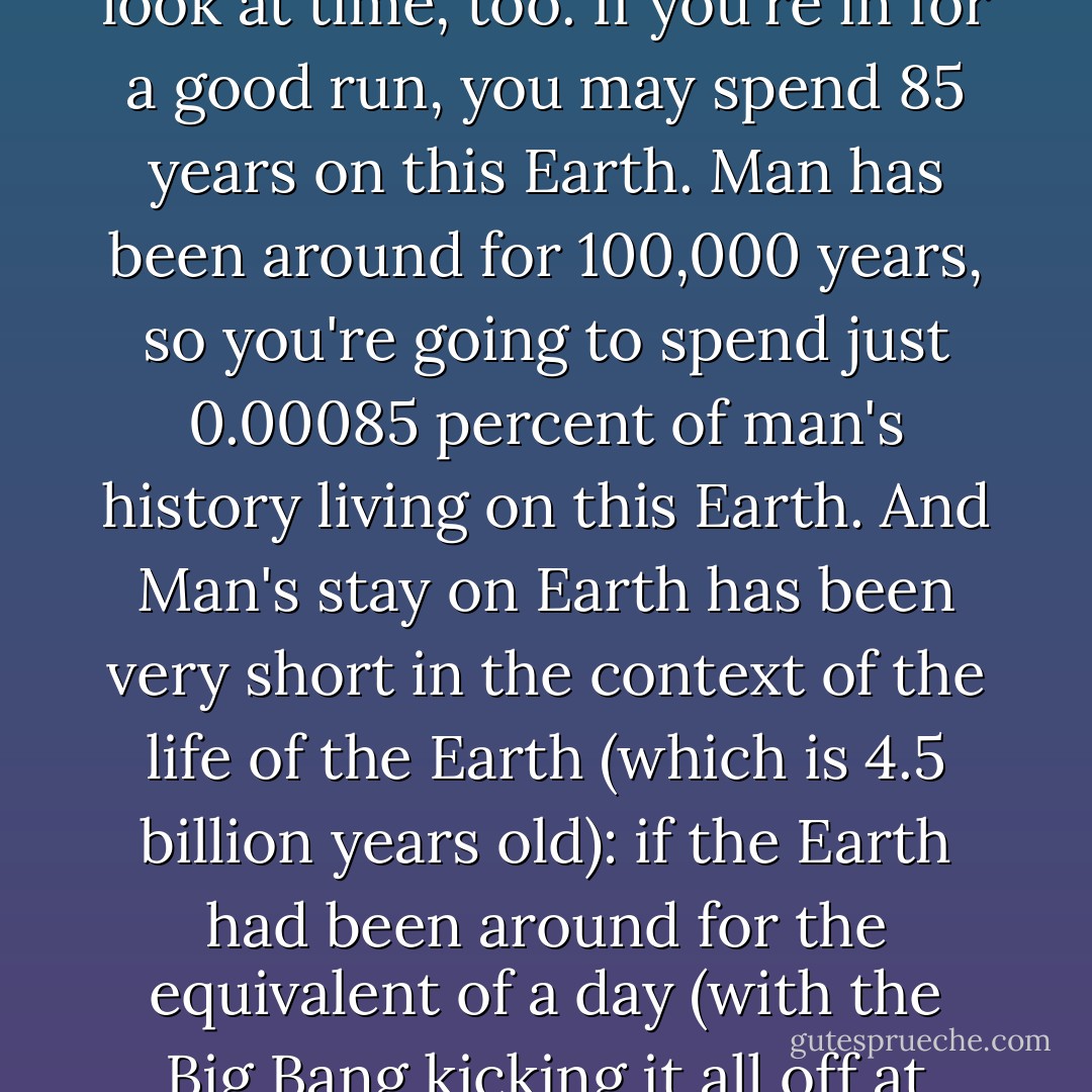It goes something like this: I am one person among 6.5 billion people on Earth at the moment. That's one person among 6,500,000,000 people. That'a lot of Wembley Stadiums full of people, and even more double-decker buses (apparently the standard British measurements for size). And we live on an Earth that is spinning at 67,000 miles an hour through space around a sun that is the centre of our solar system (and our solar system is spinning around the centre of the Milky Way at 530,000 mph). Just our solar system (which is a tiny speck within the entire universe) is very big indeed. If Earth was a peppercorn and Jupiter was a chestnut (the standard American measurements), you'd have to place them 100 metres apart to get a sense of the real distance between us.<br /><br />And this universe is only one of many. In fact, the chances are that there are many, many more populated Earths - just like ours - in other universes.<br /><br />And that's just space.<br /><br />Have a look at time, too. If you're in for a good run, you may spend 85 years on this Earth. Man has been around for 100,000 years, so you're going to spend just 0.00085 percent of man's history living on this Earth. And Man's stay on Earth has been very short in the context of the life of the Earth (which is 4.5 billion years old): if the Earth had been around for the equivalent of a day (with the Big Bang kicking it all off at midnight), humans didn't turn up until 11.59.58 p.m. That means we've only been around for the last two seconds.<br /><br />A lifetime is gone in a flash. There are relatively few people on this Earth that were here 100 years ago. Just as you'll be gone (relatively) soon.<br /><br />So, with just the briefest look at the spatial and temporal context of our lives, we are utterly insignificant. As the Perspective Machine lifts up so far above the woods that we forget what the word means, we see just one moving light. It is beautiful. A small, gently glowing light. It is a firefly lost somewhere in the cosmos. And a firefly - on Earth - lives for just one night. It glows beautifully, then goes out.<br /><br />And up there so high in our Perspective Machine we realize that our lives are really just like that of the firefly. Except the air is full of 6.5 billion fireflies. They're glowing beautifully for one night. Then they are gone.<br /><br />So, Fuck It, you might as well REALLY glow. - John C. Parkin