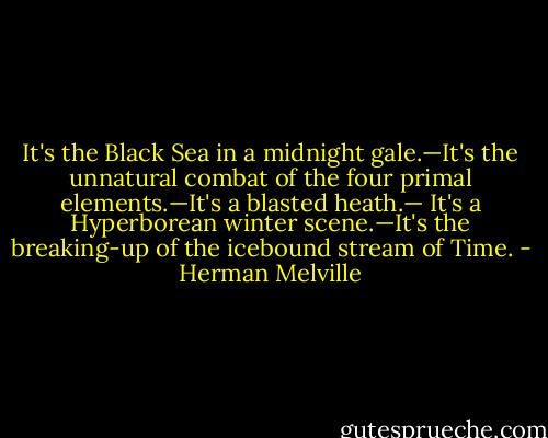 It's the Black Sea in a midnight gale.—It's the unnatural combat of the four primal elements.—It's a blasted heath.— It's a Hyperborean winter scene.—It's the breaking-up of the icebound stream of Time. - Herman Melville
