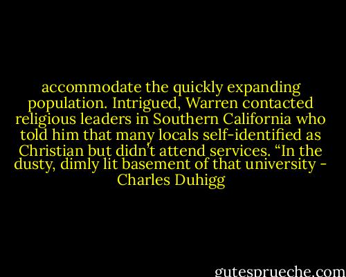 accommodate the quickly expanding population. Intrigued, Warren contacted religious leaders in Southern California who told him that many locals self-identified as Christian but didn’t attend services. “In the dusty, dimly lit basement of that university - Charles Duhigg
