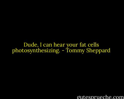 Dude, I can hear your fat cells photosynthesizing. - Tommy Sheppard