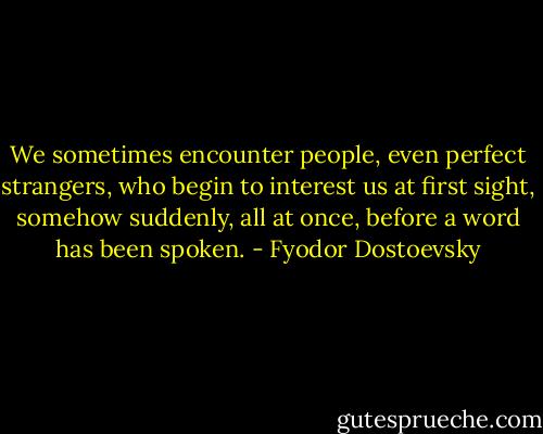 We sometimes encounter people, even perfect strangers, who begin to interest us at first sight, somehow suddenly, all at once, before a word has been spoken. - Fyodor Dostoevsky