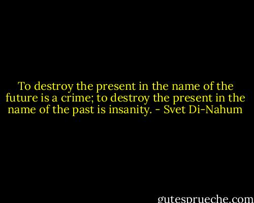 To destroy the present in the name of the future is a crime; to destroy the present in the name of the past is insanity. - Svet Di-Nahum