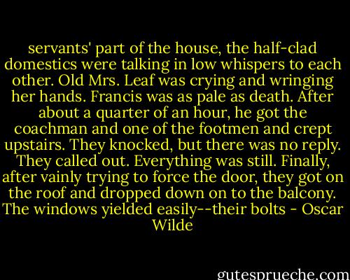 servants' part of the house, the half-clad domestics were talking in low whispers to each other. Old Mrs. Leaf was crying and wringing her hands. Francis was as pale as death. After about a quarter of an hour, he got the coachman and one of the footmen and crept upstairs. They knocked, but there was no reply. They called out. Everything was still. Finally, after vainly trying to force the door, they got on the roof and dropped down on to the balcony. The windows yielded easily--their bolts - Oscar Wilde