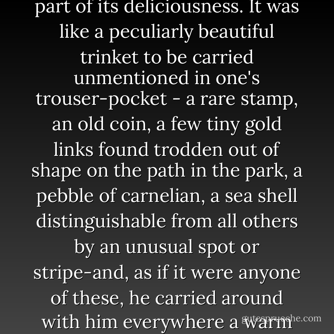 Just why it should have happened, or why it should have happened just when it did, he could not, of course, possibly have said; nor perhaps could it even have occurred to him to ask. The thing was above all a secret, something to be preciously concealed from Mother and Father; and to that very fact it owed an enormous part of its deliciousness. It was like a peculiarly beautiful trinket to be carried unmentioned in one's trouser-pocket - a rare stamp, an old coin, a few tiny gold links found trodden out of shape on the path in the park, a pebble of carnelian, a sea shell distinguishable from all others by an unusual spot or stripe-and, as if it were anyone of these, he carried around with him everywhere a warm and persistent and increasingly beautiful sense of possession. Nor was it only a sense of possession - it was also a sense of protection. It was as if, in some delightful way, his secret gave him a fortress, a wall behind which he could retreat into heavenly seclusion.<br /><br />("Silent Snow, Secret Snow") - Conrad Aiken